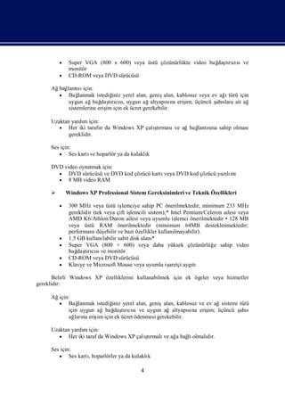  Super VGA (800 x 600) veya üstü çözünürlükte video bağ tıcı
                                                                daşrısıve
              monitör
          CD-ROM veya DVD sürücüsü

     Ağ lantı için:
       bağ sı
        Bağ   lanmak istediğ yerel alan, geniş
                             iniz                                           ı
                                                   alan, kablosuz veya ev ağ türü için
          uygun ağbağ tıcı, uygun ağaltyapına eriş üçüncü ş slara ait ağ
                        daşrısı                     sı      im;         ahı
          sistemlerine eriş için ek ücret gerekebilir.
                          im

     Uzaktan yardı için:
                  m
         Her iki tarafı da Windows XP çalı rması ağbağ sı sahip olması
                         n                ştı    ve   lantına
            gereklidir.

     Ses için:
         Ses kartı hoparlör ya da kulaklı
                  ve                     k

     DVD video oynatmak için:
        DVD sürücüsü ve DVD kod çözücü kartıveya DVD kod çözücü yazımı
                                                                    lı
        8 MB video RAM

            Windows XP Professional Sistem Gereksinimleri ve Teknik Özellikleri

          300 MHz veya üstü iş
                              lemciye sahip PC önerilmektedir; minimum 233 MHz
              gereklidir (tek veya çift iş lemcili sistem);* Intel Pentium/Celeron ailesi veya
              AMD K6/Athlon/Duron ailesi veya uyumlu iş         lemci önerilmektedir • 128 MB
              veya üstü RAM önerilmektedir (minimum 64MB desteklenmektedir;
              performans düş  ebilir ve bazı özellikler kullanılmayabilir).
             1.5 GB kullanı labilir sabit disk alanı*
             Super VGA (800 × 600) veya daha yüksek çözünürlüğ sahip video    e
              bağ tıcı ve monitör
                  daşrısı
             CD-ROM veya DVD sürücüsü
             Klavye ve Microsoft Mouse veya uyumlu iş       aretçi aygı
                                                                       tı

      Belirli Windows XP özelliklerini kullanabilmek için ek ögeler veya hizmetler
gereklidir:

     Ağiçin:
        Bağ    lanmak istediğ yerel alan, genişalan, kablosuz ve ev ağsistemi türü
                             iniz
                              daşrısıve uygun ağaltyapına eriş üçüncü ş s
           için uygun ağbağ tıcı                          sı      im;          ahı
           ağ na eriş için ek ücret ödenmesi gerekebilir.
              ları     im

     Uzaktan yardı için:
                 m
         Her iki taraf da Windows XP çalı rmalı ağ bağ olmalı r.
                                         ştı    ve a  lı     dı

     Ses için:
         Ses kartı
                  , hoparlörler ya da kulaklı
                                            k

                                              4
 