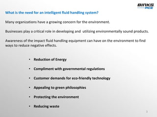 What is the need for an intelligent fluid handling system? 

Many organizations have a growing concern for the environment.

Businesses play a critical role in developing and  utilizing environmentally sound products.

Awareness of the impact fluid handling equipment can have on the environment to find 
ways to reduce negative effects.


               • Reduction of Energy

               • Compliment with governmental regulations

               • Customer demands for eco‐friendly technology 

               • Appealing to green philosophies

               • Protecting the environment

               • Reducing waste
                                                                                          3
 