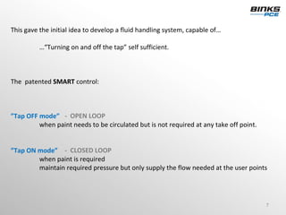 This gave the initial idea to develop a fluid handling system, capable of…

          …“Turning on and off the tap” self sufficient. 



The  patented SMART control: 



”Tap OFF mode” ‐ OPEN LOOP
         when paint needs to be circulated but is not required at any take off point.


”Tap ON mode” ‐ CLOSED LOOP
        when paint is required
        maintain required pressure but only supply the flow needed at the user points 




                                                                                        7
 