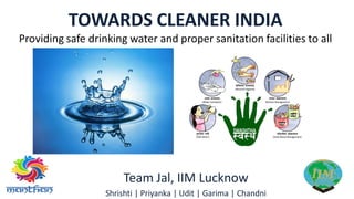TOWARDS CLEANER INDIA
Providing safe drinking water and proper sanitation facilities to all
Team Jal, IIM Lucknow
Shrishti | Priyanka | Udit | Garima | Chandni
 