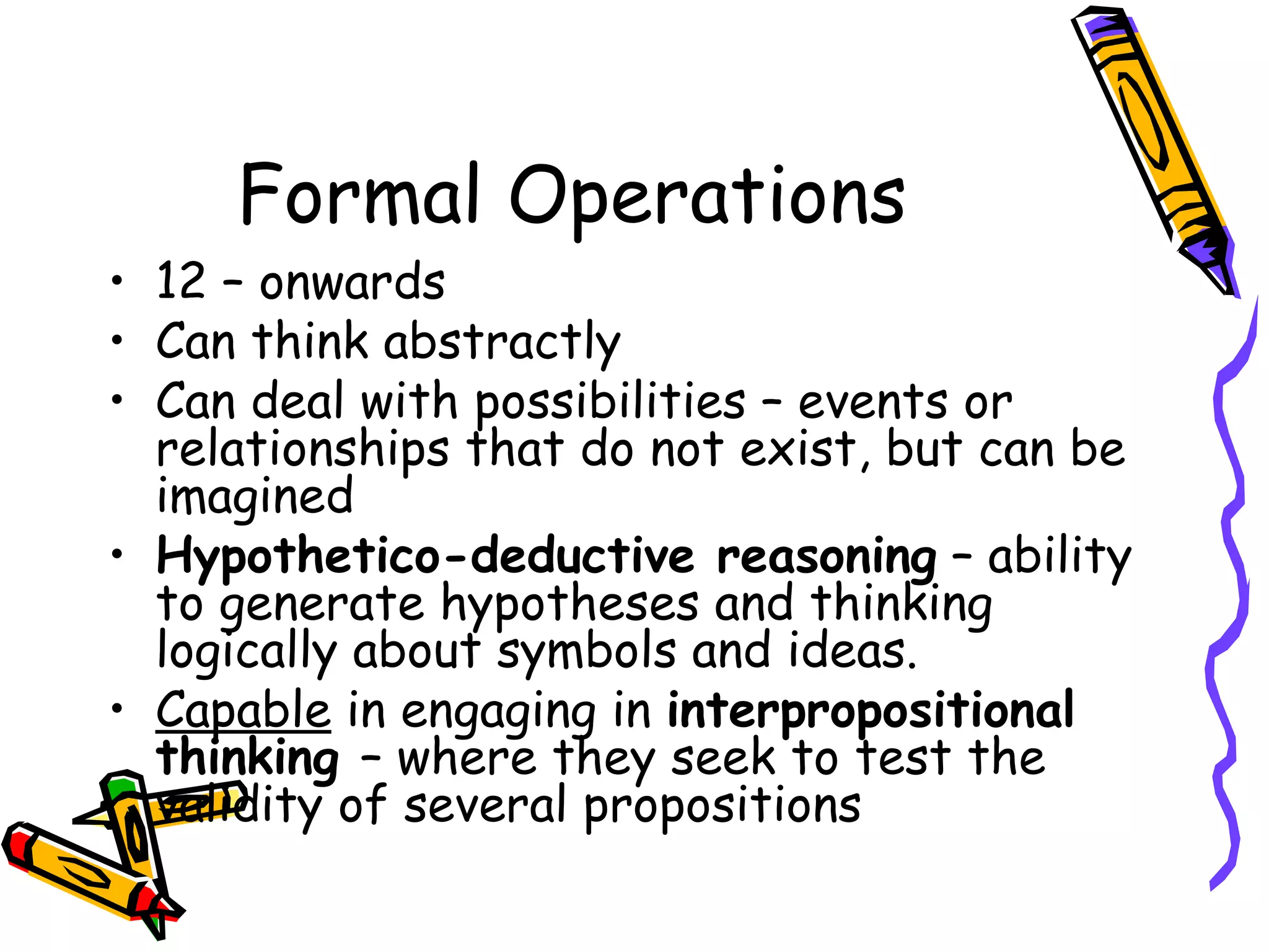 Formal Operations 12 – onwards Can think abstractly Can deal with possibilities – events or relationships that do not exist, but can be imagined Hypothetico-deductive reasoning  – ability to generate hypotheses and thinking logically about symbols and ideas. Capable  in engaging in  interpropositional thinking  – where they seek to test the validity of several propositions 
