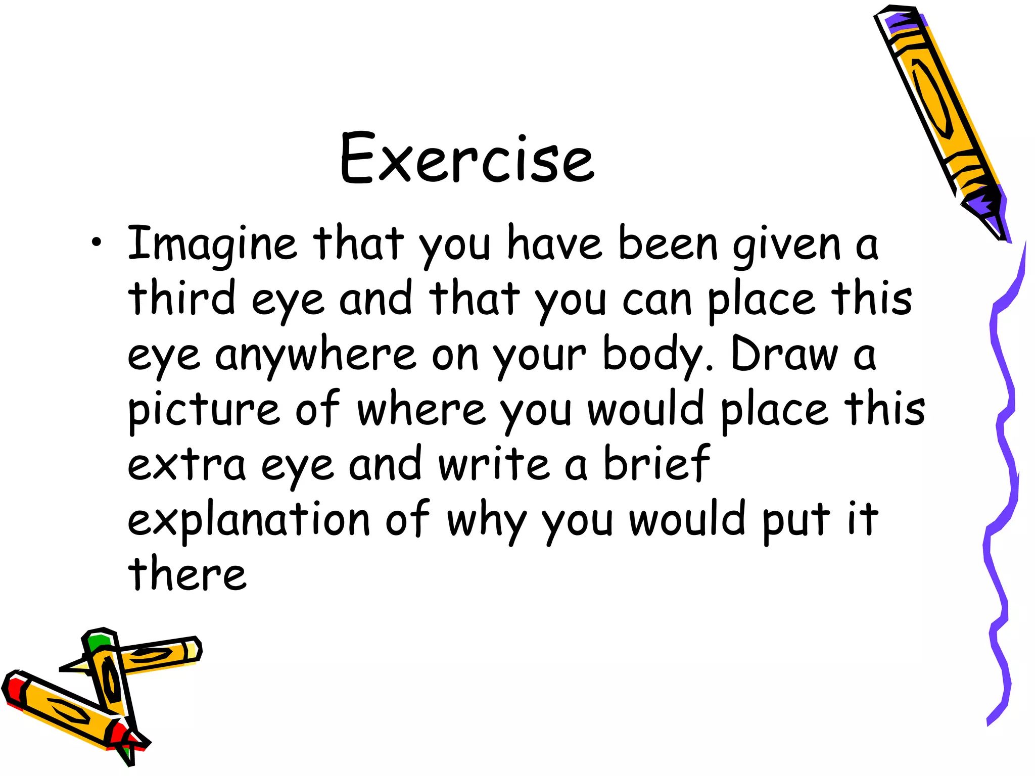 Exercise Imagine that you have been given a third eye and that you can place this eye anywhere on your body. Draw a picture of where you would place this extra eye and write a brief explanation of why you would put it there 