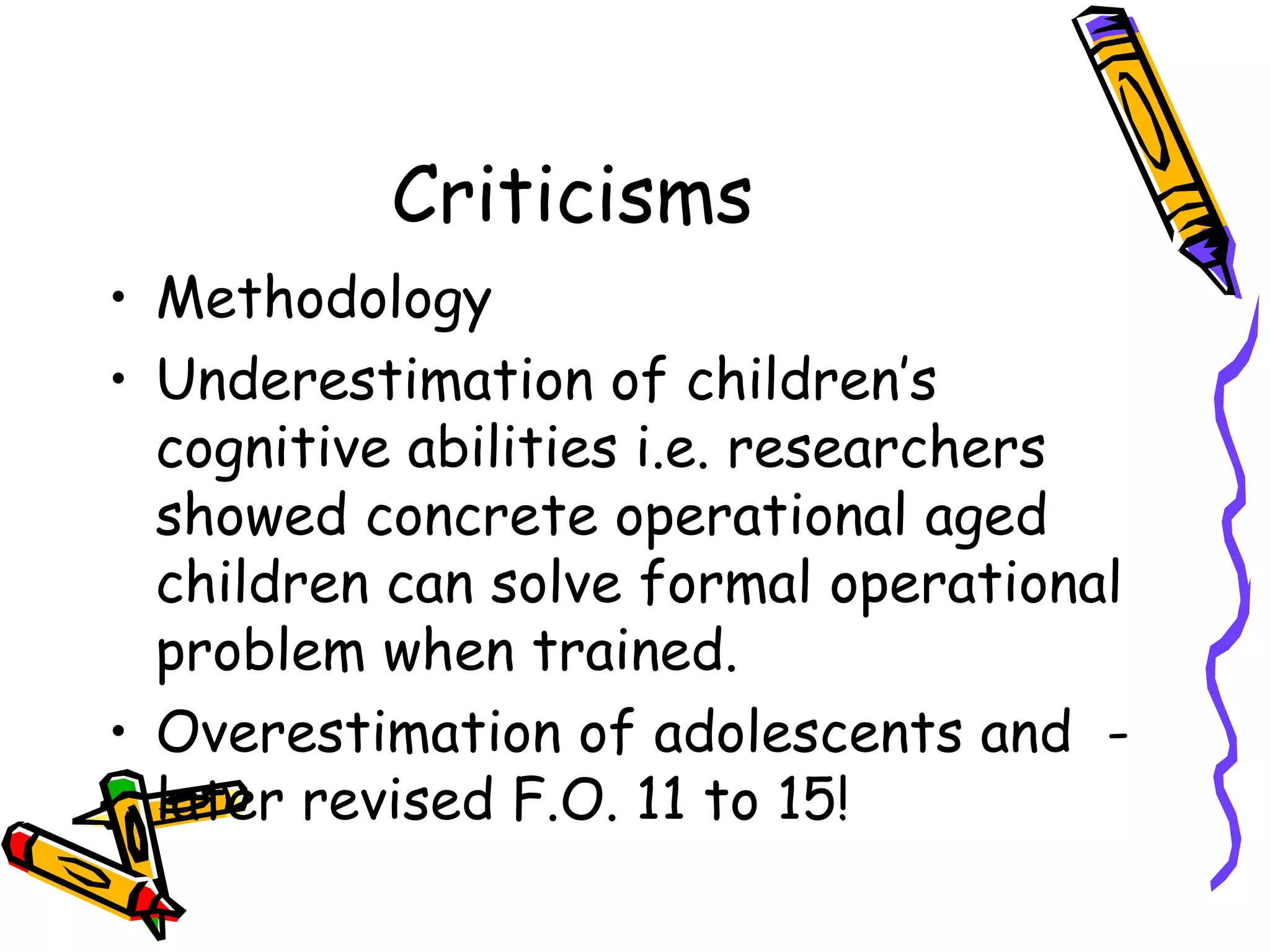 Criticisms Methodology Underestimation of children’s cognitive abilities i.e. researchers showed concrete operational aged children can solve formal operational problem when trained. Overestimation of adolescents and  - later revised F.O. 11 to 15!  