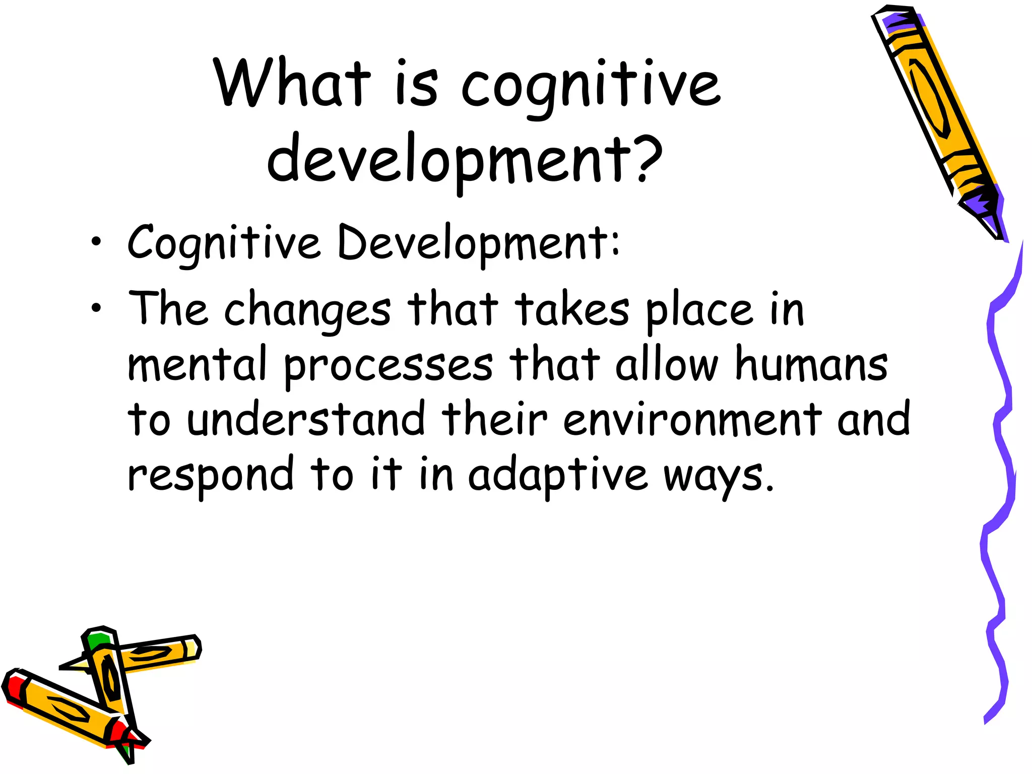 What is cognitive development? Cognitive Development:  The changes that takes place in mental processes that allow humans to understand their environment and respond to it in adaptive ways. 