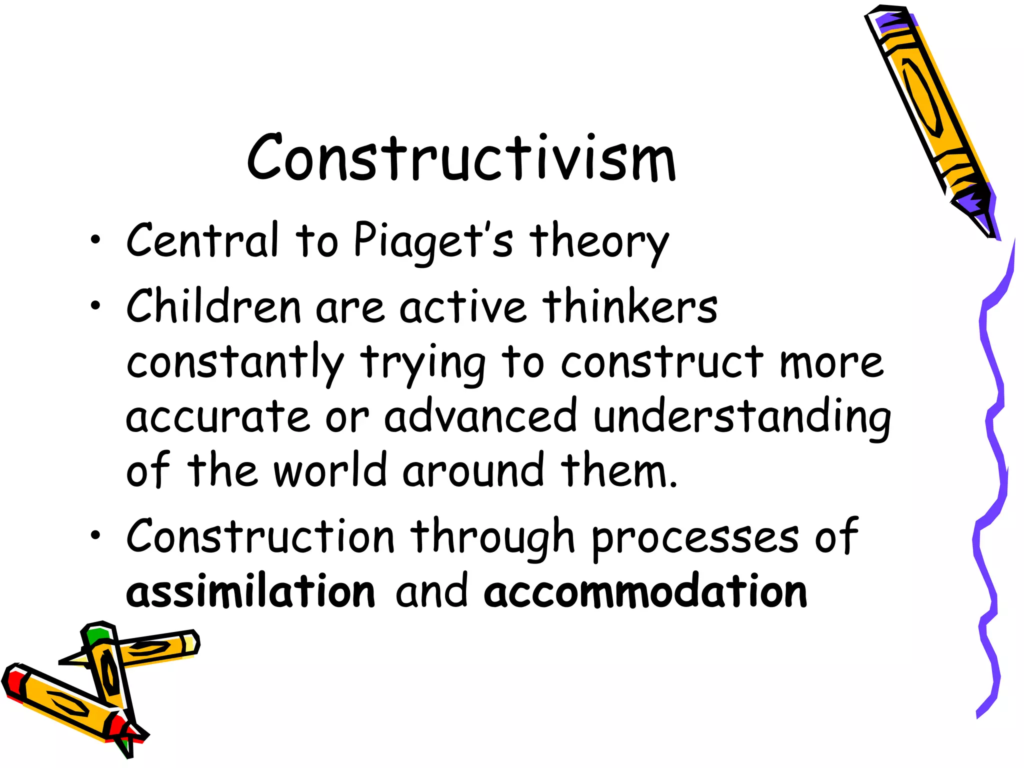 Constructivism Central to Piaget’s theory Children are active thinkers constantly trying to construct more accurate or advanced understanding of the world around them. Construction through processes of  assimilation  and  accommodation 