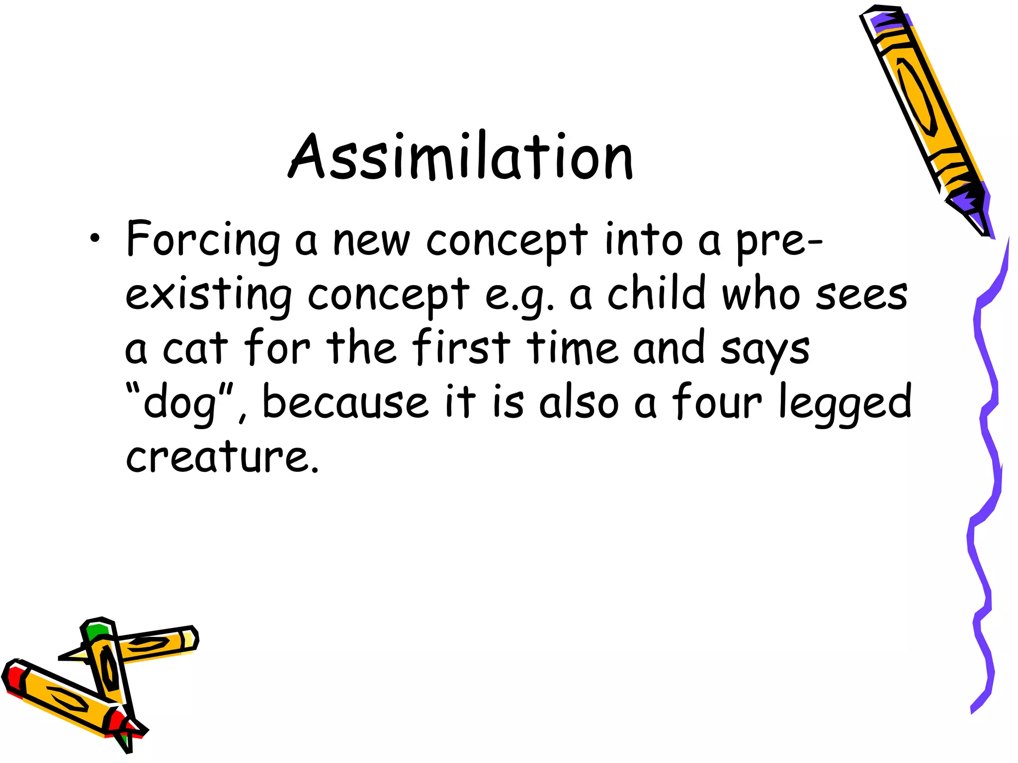 Assimilation Forcing a new concept into a pre-existing concept e.g. a child who sees a cat for the first time and says “dog”, because it is also a four legged creature. 