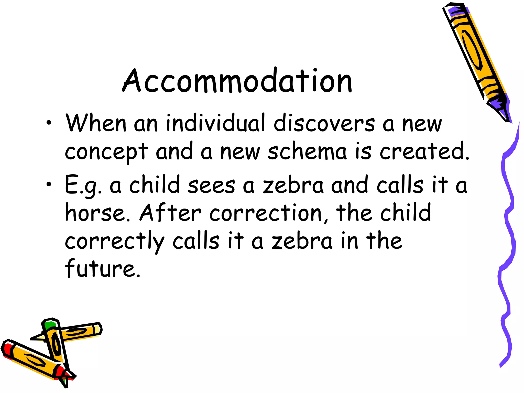 Accommodation When an individual discovers a new concept and a new schema is created. E.g. a child sees a zebra and calls it a horse. After correction, the child correctly calls it a zebra in the future. 