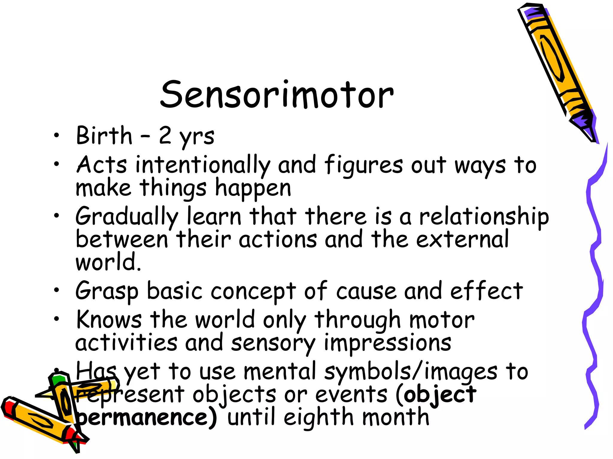 Sensorimotor Birth – 2 yrs Acts intentionally and figures out ways to make things happen Gradually learn that there is a relationship between their actions and the external world. Grasp basic concept of cause and effect Knows the world only through motor activities and sensory impressions Has yet to use mental symbols/images to represent objects or events ( object permanence)  until eighth month 