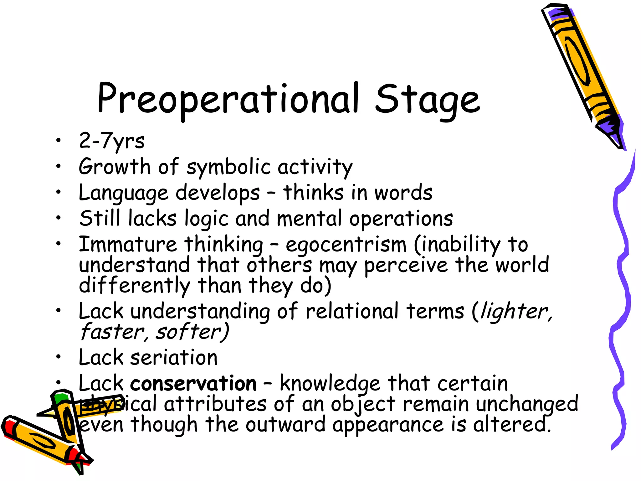 Preoperational Stage 2-7yrs Growth of symbolic activity Language develops – thinks in words Still lacks logic and mental operations Immature thinking – egocentrism (inability to understand that others may perceive the world differently than they do) Lack understanding of relational terms ( lighter, faster, softer) Lack seriation Lack  conservation  – knowledge that certain physical attributes of an object remain unchanged even though the outward appearance is altered. 