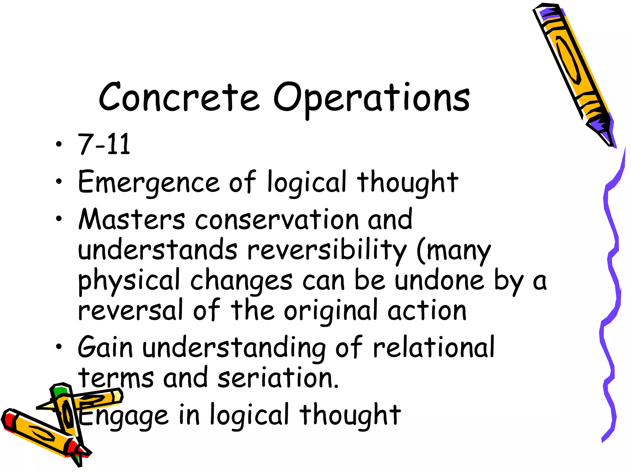 Concrete Operations 7-11 Emergence of logical thought Masters conservation and understands reversibility (many physical changes can be undone by a reversal of the original action Gain understanding of relational terms and seriation. Engage in logical thought 