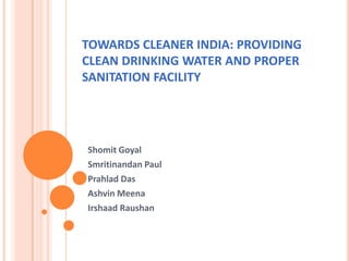 TOWARDS CLEANER INDIA: PROVIDING
CLEAN DRINKING WATER AND PROPER
SANITATION FACILITY
Shomit Goyal
Smritinandan Paul
Prahlad Das
Ashvin Meena
Irshaad Raushan
 