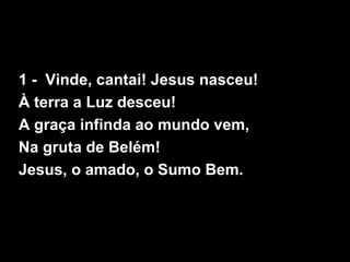 1 - Vinde, cantai! Jesus nasceu!
À terra a Luz desceu!
A graça infinda ao mundo vem,
Na gruta de Belém!
Jesus, o amado, o Sumo Bem.
 