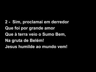 2 - Sim, proclamai em derredor
Que foi por grande amor
Que à terra veio o Sumo Bem,
Na gruta de Belém!
Jesus humilde ao mundo vem!
 