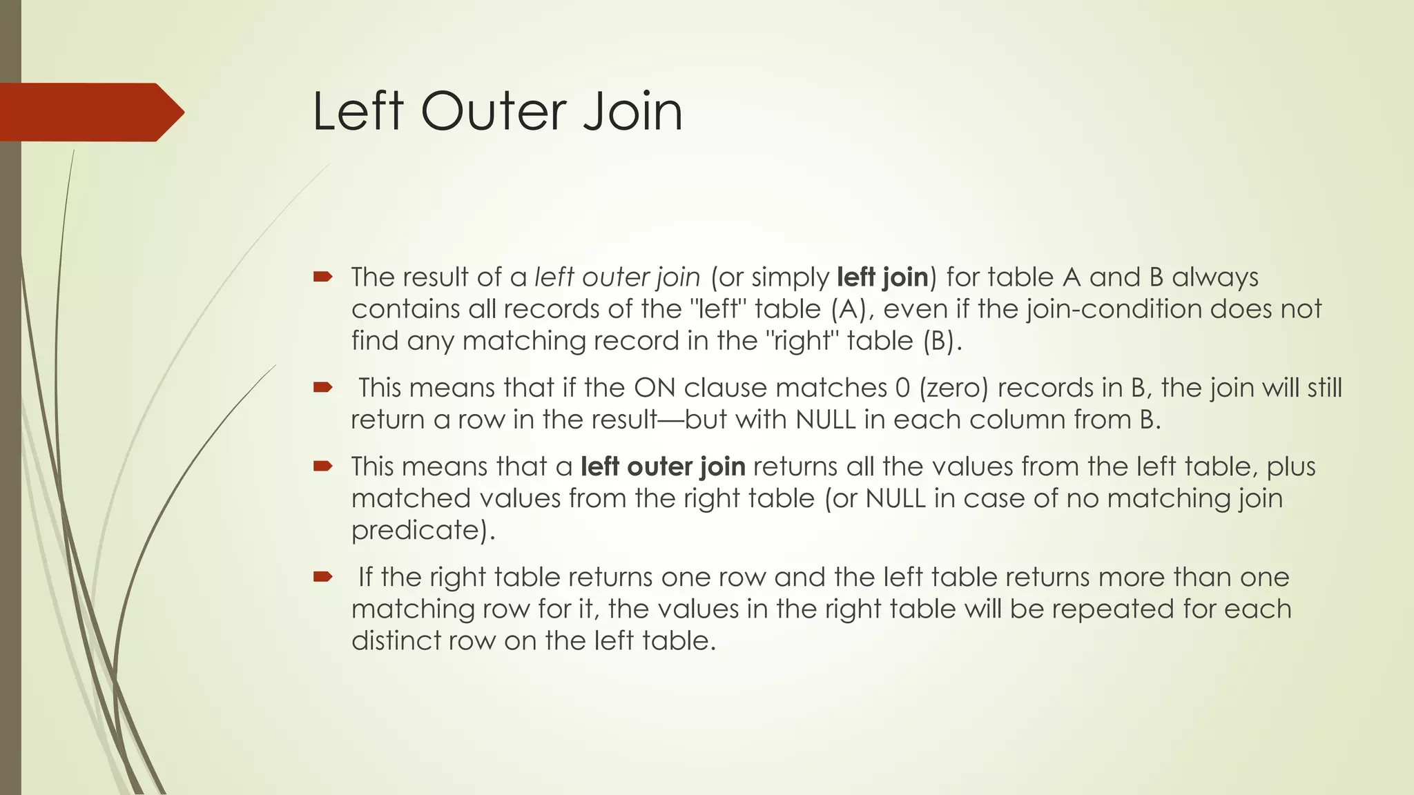 Left Outer Join
 The result of a left outer join (or simply left join) for table A and B always
contains all records of the "left" table (A), even if the join-condition does not
find any matching record in the "right" table (B).
 This means that if the ON clause matches 0 (zero) records in B, the join will still
return a row in the result—but with NULL in each column from B.
 This means that a left outer join returns all the values from the left table, plus
matched values from the right table (or NULL in case of no matching join
predicate).
 If the right table returns one row and the left table returns more than one
matching row for it, the values in the right table will be repeated for each
distinct row on the left table.
 