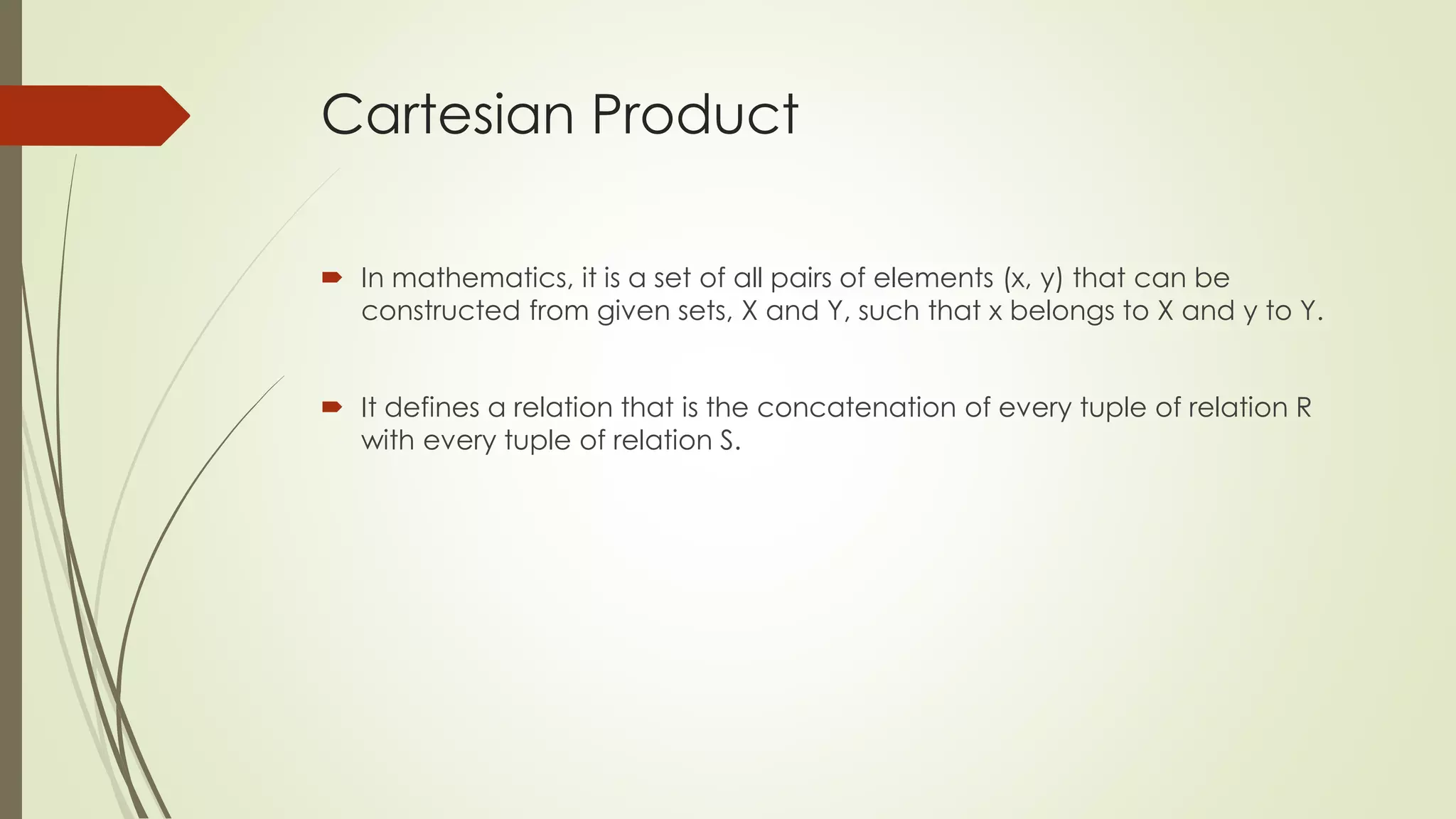Cartesian Product
 In mathematics, it is a set of all pairs of elements (x, y) that can be
constructed from given sets, X and Y, such that x belongs to X and y to Y.
 It defines a relation that is the concatenation of every tuple of relation R
with every tuple of relation S.
 