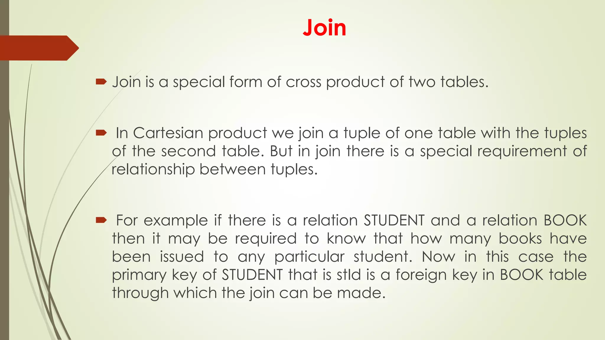 Join
 Join is a special form of cross product of two tables.
 In Cartesian product we join a tuple of one table with the tuples
of the second table. But in join there is a special requirement of
relationship between tuples.
 For example if there is a relation STUDENT and a relation BOOK
then it may be required to know that how many books have
been issued to any particular student. Now in this case the
primary key of STUDENT that is stId is a foreign key in BOOK table
through which the join can be made.
 