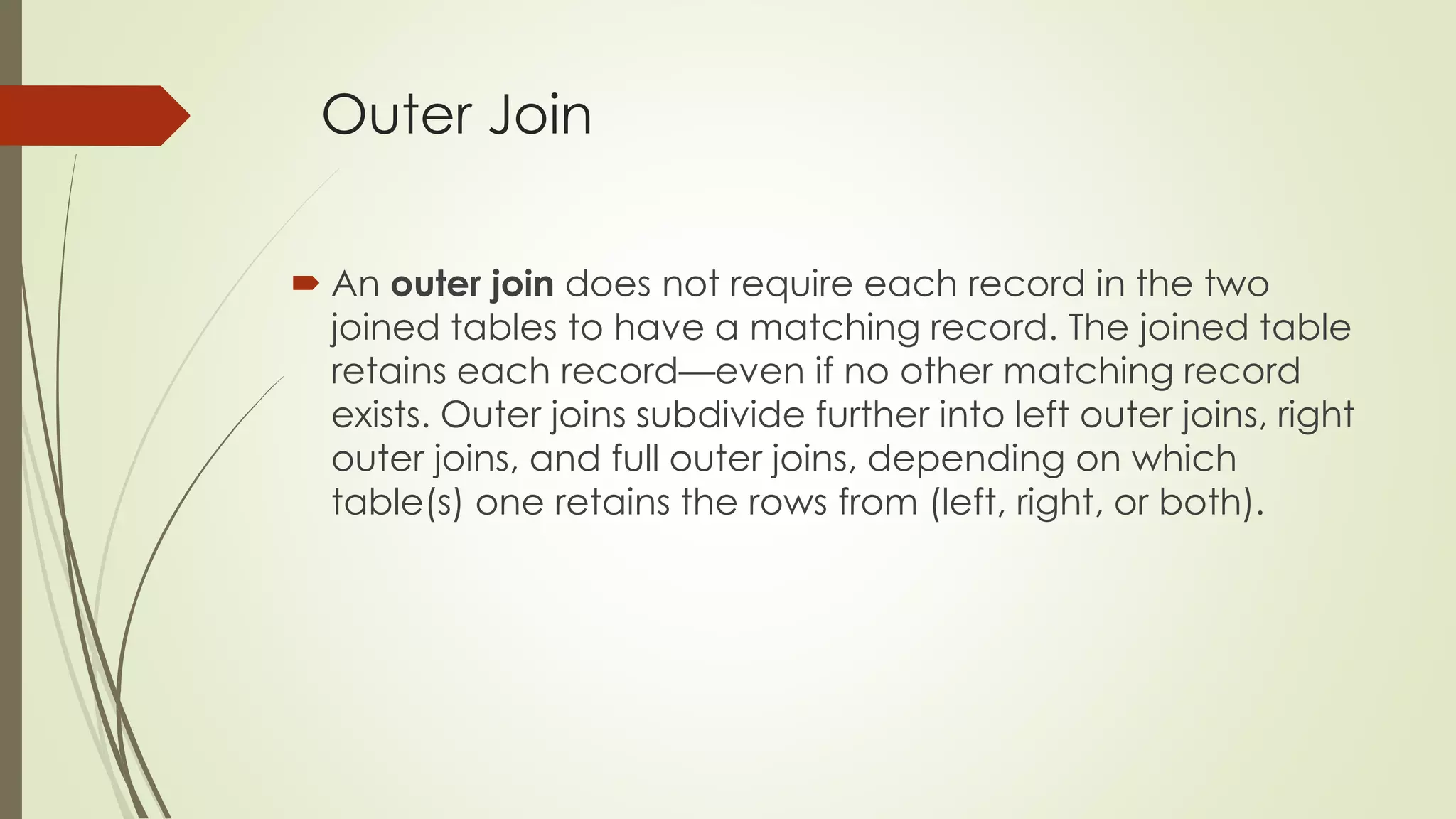 Outer Join
 An outer join does not require each record in the two
joined tables to have a matching record. The joined table
retains each record—even if no other matching record
exists. Outer joins subdivide further into left outer joins, right
outer joins, and full outer joins, depending on which
table(s) one retains the rows from (left, right, or both).
 