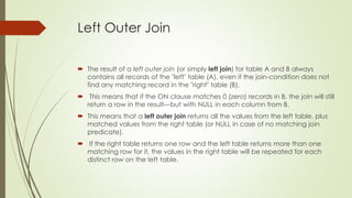 Left Outer Join
 The result of a left outer join (or simply left join) for table A and B always
contains all records of the "left" table (A), even if the join-condition does not
find any matching record in the "right" table (B).
 This means that if the ON clause matches 0 (zero) records in B, the join will still
return a row in the result—but with NULL in each column from B.
 This means that a left outer join returns all the values from the left table, plus
matched values from the right table (or NULL in case of no matching join
predicate).
 If the right table returns one row and the left table returns more than one
matching row for it, the values in the right table will be repeated for each
distinct row on the left table.
 