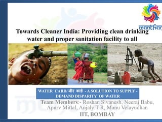 Towards Cleaner India: Providing clean drinking
water and proper sanitation facility to all
Team Members:- Roshan Sivanesh, Neeraj Babu,
Apurv Mittal, Anjaly T R, Manu Velayudhan
IIT, BOMBAY
WATER CARD/ नीर कार्ड - A SOLUTION TO SUPPLY -
DEMAND DISPARITY OF WATER
 