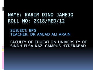 NAME: KARIM DINO JAHEJO
ROLL NO: 2K18/MED/12
SUBJECT: EPG
TEACHER: DR AMJAD ALI ARAIN
FACULTY OF EDUCATION UNIVERSITY OF
SINDH ELSA KAZI CAMPUS HYDERABAD
 