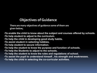 There are many objectives of guidance some of them are
given below;
Objectives of Guidance
•To enable the child to know about the subject and courses offered by schools.
•To help student to adjust to the curriculum.
•To help the child in developing good study habits.
•To assist student in selecting hobbies.
•To help student to secure information.
•To help the student to know the purpose and function of schools.
•To help the Students to adjust to the schools.
•To help the student to know the rules and regulations of school.
•To assist the pupil to understand himself , his strength and weaknesses.
•To help the child in selecting the co-curricular activities.
 