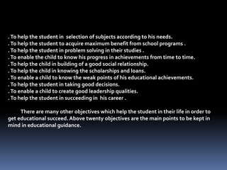 .To help the student in selection of subjects according to his needs.
.To help the student to acquire maximum benefit from school programs .
.To help the student in problem solving in their studies .
.To enable the child to know his progress in achievements from time to time.
.To help the child in building of a good social relationship.
.To help the child in knowing the scholarships and loans.
.To enable a child to know the weak points of his educational achievements.
.To help the student in taking good decisions.
.To enable a child to create good leadership qualities.
.To help the student in succeeding in his career .
There are many other objectives which help the student in their life in order to
get educational succeed.Above twenty objectives are the main points to be kept in
mind in educational guidance.
 