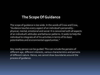 The scope of guidance is too wide. In the words of Crow and Crow,
“Guidance touches every aspect of an individual’s personality-
physical, mental, emotional and social. It is concerned with all aspects
of an individual’s attitudes and behavior patterns. It seeks to help the
individual to integrate all of his activities in terms of his basic
potentialities and environmental opportunities.”
Any needy person can be guided.This can include the persons of
different age, different interests, various characteristics and persons
of different nature. Hence, we cannot draw boundaries around the
process of guidance.
The Scope Of Guidance
 