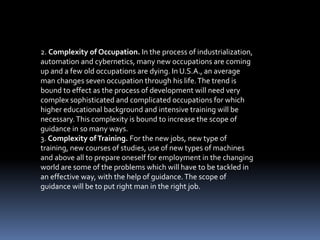 2. Complexity of Occupation. In the process of industrialization,
automation and cybernetics, many new occupations are coming
up and a few old occupations are dying. In U.S.A., an average
man changes seven occupation through his life.The trend is
bound to effect as the process of development will need very
complex sophisticated and complicated occupations for which
higher educational background and intensive training will be
necessary.This complexity is bound to increase the scope of
guidance in so many ways.
3. Complexity ofTraining. For the new jobs, new type of
training, new courses of studies, use of new types of machines
and above all to prepare oneself for employment in the changing
world are some of the problems which will have to be tackled in
an effective way, with the help of guidance.The scope of
guidance will be to put right man in the right job.
 
