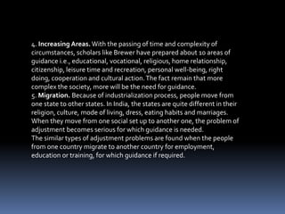 4. Increasing Areas.With the passing of time and complexity of
circumstances, scholars like Brewer have prepared about 10 areas of
guidance i.e., educational, vocational, religious, home relationship,
citizenship, leisure time and recreation, personal well-being, right
doing, cooperation and cultural action.The fact remain that more
complex the society, more will be the need for guidance.
5. Migration. Because of industrialization process, people move from
one state to other states. In India, the states are quite different in their
religion, culture, mode of living, dress, eating habits and marriages.
When they move from one social set up to another one, the problem of
adjustment becomes serious for which guidance is needed.
The similar types of adjustment problems are found when the people
from one country migrate to another country for employment,
education or training, for which guidance if required.
 