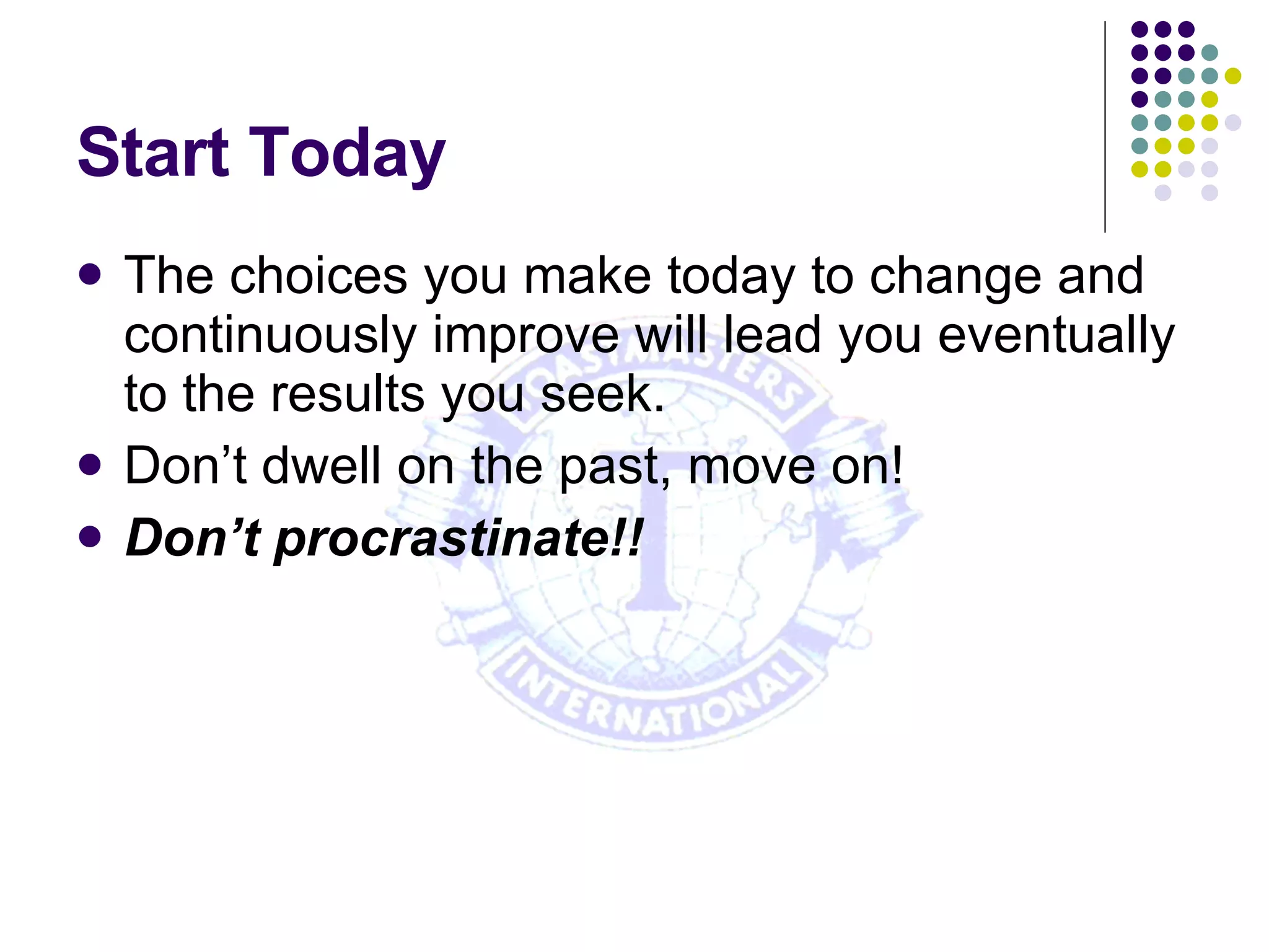 Start Today The choices you make today to change and continuously improve will lead you eventually to the results you seek. Don’t dwell on the past, move on! Don’t procrastinate!! 