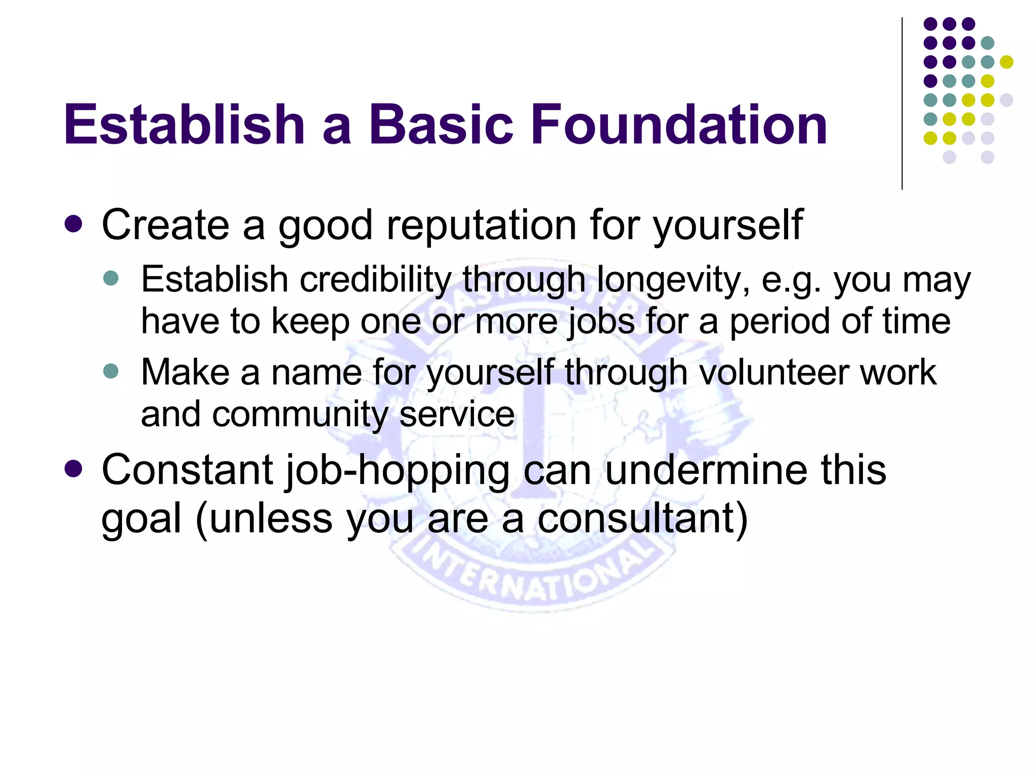 Establish a Basic Foundation Create a good reputation for yourself Establish credibility through longevity, e.g. you may have to keep one or more jobs for a period of time Make a name for yourself through volunteer work and community service Constant job-hopping can undermine this goal (unless you are a consultant) 