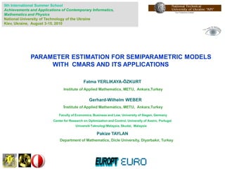 5th International Summer School
Achievements and Applications of Contemporary Informatics,
Mathematics and Physics
National University of Technology of the Ukraine
Kiev, Ukraine, August 3-15, 2010




              PARAMETER ESTIMATION FOR SEMIPARAMETRIC MODELS
                   WITH CMARS AND ITS APPLICATIONS

                                             Fatma YERLIKAYA-ÖZKURT
                               Institute of Applied Mathematics, METU, Ankara,Turkey

                                                Gerhard-Wilhelm WEBER
                               Institute of Applied Mathematics, METU, Ankara,Turkey
                             Faculty of Economics, Business and Law, University of Siegen, Germany
                         Center for Research on Optimization and Control, University of Aveiro, Portugal
                                       Universiti Teknologi Malaysia, Skudai, Malaysia

                                                      Pakize TAYLAN
                             Department of Mathematics, Dicle University, Diyarbakır, Turkey
 
