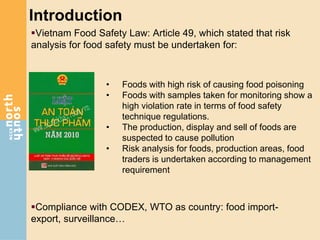 Introduction
Vietnam Food Safety Law: Article 49, which stated that risk
analysis for food safety must be undertaken for:
• Foods with high risk of causing food poisoning
• Foods with samples taken for monitoring show a
high violation rate in terms of food safety
technique regulations.
• The production, display and sell of foods are
suspected to cause pollution
• Risk analysis for foods, production areas, food
traders is undertaken according to management
requirement
Compliance with CODEX, WTO as country: food import-
export, surveillance…
 