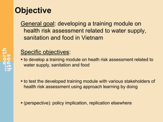 Objective
General goal: developing a training module on
health risk assessment related to water supply,
sanitation and food in Vietnam
Specific objectives:
 to develop a training module on heath risk assessment related to
water supply, sanitation and food
 to test the developed training module with various stakeholders of
health risk assessment using approach learning by doing
 (perspective): policy implication, replication elsewhere
 