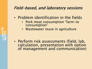 Field-based, and laboratory sessions
• Problem identification in the fields
• Pork meat consumption “farm-to
consumption”
• Wastewater reuse in agriculture
• Perform risk assessments (field, lab,
calculation, presentation with option
of management and communication)
 