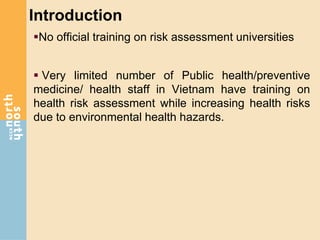 Introduction
No official training on risk assessment universities
 Very limited number of Public health/preventive
medicine/ health staff in Vietnam have training on
health risk assessment while increasing health risks
due to environmental health hazards.
 