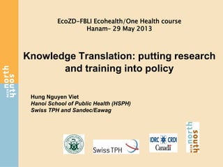 Knowledge Translation: putting research
and training into policy
Hung Nguyen Viet
Hanoi School of Public Health (HSPH)
Swiss TPH and Sandec/Eawag
EcoZD-FBLI Ecohealth/One Health course
Hanam– 29 May 2013
 