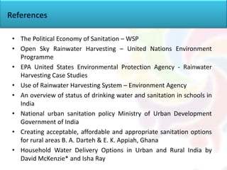• The Political Economy of Sanitation – WSP
• Open Sky Rainwater Harvesting – United Nations Environment
Programme
• EPA United States Environmental Protection Agency - Rainwater
Harvesting Case Studies
• Use of Rainwater Harvesting System – Environment Agency
• An overview of status of drinking water and sanitation in schools in
India
• National urban sanitation policy Ministry of Urban Development
Government of India
• Creating acceptable, affordable and appropriate sanitation options
for rural areas B. A. Darteh & E. K. Appiah, Ghana
• Household Water Delivery Options in Urban and Rural India by
David McKenzie* and Isha Ray
References
 