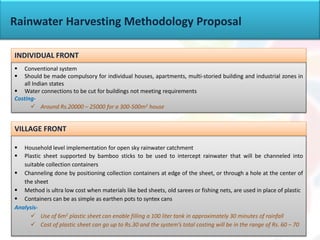 Rainwater Harvesting Methodology Proposal
 Conventional system
 Should be made compulsory for individual houses, apartments, multi-storied building and industrial zones in
all Indian states
 Water connections to be cut for buildings not meeting requirements
Costing-
 Around Rs.20000 – 25000 for a 300-500m2 house
<Any policies?>
INDIVIDUAL FRONT
 Household level implementation for open sky rainwater catchment
 Plastic sheet supported by bamboo sticks to be used to intercept rainwater that will be channeled into
suitable collection containers
 Channeling done by positioning collection containers at edge of the sheet, or through a hole at the center of
the sheet
 Method is ultra low cost when materials like bed sheets, old sarees or fishing nets, are used in place of plastic
 Containers can be as simple as earthen pots to syntex cans
Analysis-
 Use of 6m2 plastic sheet can enable filling a 100 liter tank in approximately 30 minutes of rainfall
 Cost of plastic sheet can go up to Rs.30 and the system’s total costing will be in the range of Rs. 60 – 70
VILLAGE FRONT
 