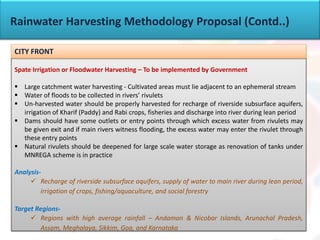 Rainwater Harvesting Methodology Proposal (Contd..)
Spate Irrigation or Floodwater Harvesting – To be implemented by Government
 Large catchment water harvesting - Cultivated areas must lie adjacent to an ephemeral stream
 Water of floods to be collected in rivers’ rivulets
 Un-harvested water should be properly harvested for recharge of riverside subsurface aquifers,
irrigation of Kharif (Paddy) and Rabi crops, fisheries and discharge into river during lean period
 Dams should have some outlets or entry points through which excess water from rivulets may
be given exit and if main rivers witness flooding, the excess water may enter the rivulet through
these entry points
 Natural rivulets should be deepened for large scale water storage as renovation of tanks under
MNREGA scheme is in practice
Analysis-
 Recharge of riverside subsurface aquifers, supply of water to main river during lean period,
irrigation of crops, fishing/aquaculture, and social forestry
Target Regions-
 Regions with high average rainfall – Andaman & Nicobar Islands, Arunachal Pradesh,
Assam, Meghalaya, Sikkim, Goa, and Karnataka
CITY FRONT
 