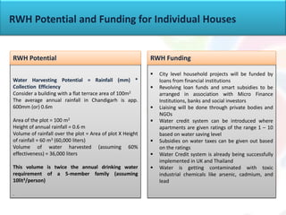  City level household projects will be funded by
loans from financial institutions
 Revolving loan funds and smart subsidies to be
arranged in association with Micro Finance
Institutions, banks and social investors
 Liaising will be done through private bodies and
NGOs
 Water credit system can be introduced where
apartments are given ratings of the range 1 – 10
based on water saving level
 Subsidies on water taxes can be given out based
on the ratings
 Water Credit system is already being successfully
implemented in UK and Thailand
 Water is getting contaminated with toxic
industrial chemicals like arsenic, cadmium, and
lead
Water Harvesting Potential = Rainfall (mm) *
Collection Efficiency
Consider a building with a flat terrace area of 100m2
The average annual rainfall in Chandigarh is app.
600mm (or) 0.6m
Area of the plot = 100 m2
Height of annual rainfall = 0.6 m
Volume of rainfall over the plot = Area of plot X Height
of rainfall = 60 m3 (60,000 liters)
Volume of water harvested (assuming 60%
effectiveness) = 36,000 liters
This volume is twice the annual drinking water
requirement of a 5-member family (assuming
10lit3/person)
.
RWH Potential RWH Funding
RWH Potential and Funding for Individual Houses
 
