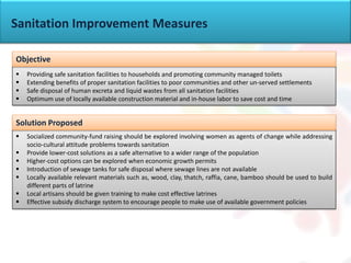 Sanitation Improvement Measures
 Providing safe sanitation facilities to households and promoting community managed toilets
 Extending benefits of proper sanitation facilities to poor communities and other un-served settlements
 Safe disposal of human excreta and liquid wastes from all sanitation facilities
 Optimum use of locally available construction material and in-house labor to save cost and time
<Any policies?>
Objective
 Socialized community-fund raising should be explored involving women as agents of change while addressing
socio-cultural attitude problems towards sanitation
 Provide lower-cost solutions as a safe alternative to a wider range of the population
 Higher-cost options can be explored when economic growth permits
 Introduction of sewage tanks for safe disposal where sewage lines are not available
 Locally available relevant materials such as, wood, clay, thatch, raffia, cane, bamboo should be used to build
different parts of latrine
 Local artisans should be given training to make cost effective latrines
 Effective subsidy discharge system to encourage people to make use of available government policies
Solution Proposed
 
