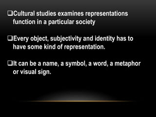 Cultural studies examines representations
function in a particular society
Every object, subjectivity and identity has to
have some kind of representation.
It can be a name, a symbol, a word, a metaphor
or visual sign.
 