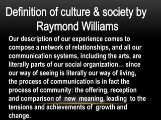Our description of our experience comes to
compose a network of relationships, and all our
communication systems, including the arts, are
literally parts of our social organization… since
our way of seeing is literally our way of living,
the process of communication is in fact the
process of community: the offering, reception
and comparison of new meaning, leading to the
tensions and achievements of growth and
change.
 