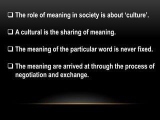  The role of meaning in society is about ‘culture’.
 A cultural is the sharing of meaning.
 The meaning of the particular word is never fixed.
 The meaning are arrived at through the process of
negotiation and exchange.
 