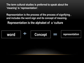 The term cultural studies is preferred to speak about the
‘meaning’ is ‘representation’.
Representation is the process of the process of signifying ,
and includes the word sign and its concept of meaning.
Representation is the alphabet of a ‘culture
word Concept representation
 