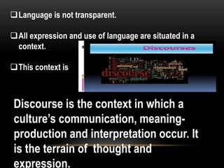 Language is not transparent.
All expression and use of language are situated in a
context.
This context is
Discourse is the context in which a
culture’s communication, meaning-
production and interpretation occur. It
is the terrain of thought and
expression.
 
