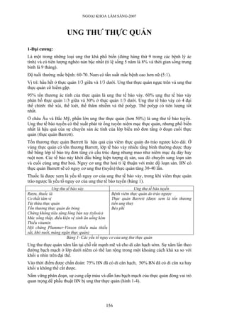 NGOẠI KHOA LÂM SÀNG-2007



                     UNG THƯ THỰC QUẢN

1-Đại cương:
Là một trong những loại ung thư khá phổ biến (đứng hàng thứ 9 trong các bệnh lý ác
tính) và có tiên lượng nghèo nàn bậc nhất (tỉ lệ sống 5 năm là 8% và thời gian sống trung
bình là 9 tháng).
Độ tuổi thường mắc bệnh: 60-70. Nam có tần suất mắc bệnh cao hơn nữ (5:1).
Vị trí: hầu hết ở thực quản 1/3 giữa và 1/3 dưới. Ung thư thực quản ngực trên và ung thư
thực quản cổ hiếm gặp.
95% tổn thương ác tính của thực quản là ung thư tế bào vảy. 60% ung thư tế bào vảy
phân bố thực quản 1/3 giữa và 30% ở thực quản 1/3 dưới. Ung thư tế bào vảy có 4 đại
thể chính: thể xùi, thể loét, thể thâm nhiễm và thể polyp. Thể polyp có tiên lượng tốt
nhất.
Ở châu Âu và Bắc Mỹ, phần lớn ung thư thực quản (hơn 50%) là ung thư tế bào tuyến.
Ung thư tế bào tuyến có thể xuất phát từ ống tuyến niêm mạc thực quản, nhưng phổ biến
nhất là hậu quả của sự chuyển sản ác tính của lớp biểu mô đơn tầng ở đoạn cuối thực
quản (thực quản Barrett).
Tổn thương thực quản Barrett là hậu quả của viêm thực quản do trào ngược kéo dài. Ở
vùng thực quản có tổn thương Barrett, lớp tế bào vảy nhiều tầng bình thường được thay
thế bằng lớp tế bào trụ đơn tầng có cấu trúc dạng nhung mao như niêm mạc dạ dày hay
ruột non. Các tế bào này khởi đầu bằng hiện tượng dị sản, sau đó chuyển sang loạn sản
và cuối cùng ung thư hoá. Nguy cơ ung thư hoá tỉ lệ thuận với mức độ loạn sản. BN có
thực quản Barrett sẽ có nguy cơ ung thư (tuyến) thực quản tăng 30-40 lần.
Thuốc lá được xem là yếu tố nguy cơ của ung thư tế bào vảy, trong khi viêm thực quản
trào ngược là yếu tố nguy cơ của ung thư tế bào tuyến (bảng 1).
               Ung thư tế bào vảy                             Ung thư tế bào tuyến
Rượu, thuốc lá                                  Bệnh viêm thực quản do trào ngược
Co thắt tâm vị                                  Thực quản Barrett (được xem là tổn thương
Túi thừa thực quản                              tiền ung thư)
Tổn thương thực quản do bỏng                    Béo phì
Chứng không tiêu sừng lòng bàn tay (tylosis)
Mức sống thấp, điều kiện vệ sinh ăn uống kém
Thiếu vitamin
Hội chứng Plummer-Vinson (thiếu máu thiếu
sắt, khó nuốt, màng ngăn thực quản)
                       Bảng 1- Các yếu tố nguy cơ của ung thư thực quản
Ung thư thực quản xâm lấn tại chỗ rất mạnh mẽ và cho di căn hạch sớm. Sự xâm lấn theo
đường bạch mạch ở lớp dưới niêm có thể lan rộng trong một khoảng cách khá xa so với
khối u nhìn trên đại thể.
Vào thời điểm được chẩn đoán: 75% BN đã có di căn hạch, 50% BN đã có di căn xa hay
khối u không thể cắt được.
Nắm vững phân đoạn, sự cung cấp máu và dẫn lưu bạch mạch của thực quản đóng vai trò
quan trọng để phẫu thuật BN bị ung thư thực quản (hình 1-4).




                                          156
 