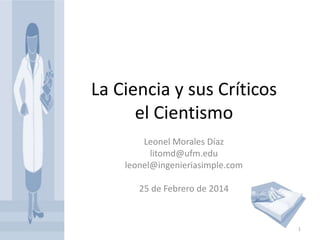 La Ciencia y sus Críticos
el Cientismo
Leonel Morales Díaz
litomd@ufm.edu
leonel@ingenieriasimple.com
25 de Febrero de 2014

1

 