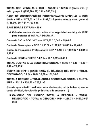 TOTAL BCC MENSUAL = 1004 + 168,02 = 1172,02 € (entre mín. y
máx. grupo 9 ((738,90 / 30) * 31 = 763,53).)
BASE DE CONTINGENCIAS PROFESIONALES MENSUAL = BCC
(real) + HE = 1172,02 + 20 = 1192,02 € (entre mín. y máx. general
((738,90 / 30) * 31 = 763,53).
BASE HORAS EXTRAS = 20 €
  4. Calcular cuotas de cotización a la seguridad social y de IRPF
     para obtener el TOTAL A DEDUCIR
Cuota de C.C. = BCC * 4,7 % = 1172,02 * 0,047 = 55,08 €
Cuota de Desempleo = BCP * 1,55 % = 1192,02 * 0,0155 = 18,48 €
Cuota de Formación Profesional = BCP * 0,10 € = 1192,02 * 0,001 =
1,19 €
Cuota de HENE = BHENE * 4,7 % = 20 * 0,02 = 0,40 €
TOTAL CUOTAS A LA SEGURIDAD SOCIAL = 55,08 + 18,48 + 1,19 +
0,40 = 75,15 €
CUOTA DE IRPF = (BASE PARA EL CÁLCULO DEL IRPF = TOTAL
DEVENGADO) * 9 % = 1684 * 0,09 = 151,56 €
TOTAL A DEDUCIR = TOTAL CUOTA SEGURIDAD SOCIAL + CUOTA
IRPF = 75,15 + 151,56 = 226,71 €
(Habría que añadir cualquier otra deducción, si la hubiere, como
cuota sindical, devolución préstamo a la empresa …)
  5. CÁLCULO DEL LÍQUIDO TOTAL A PERCIBIR = TOTAL
     DEVENGADO – TOTAL A DEDUCIR = 1684 – 226,71 = 1457,29 €/
     mes




                                                                 10
 